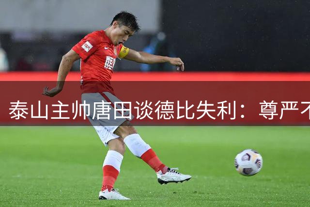 泰山主帅唐田谈德比失利：尊严不因胜负而改变
